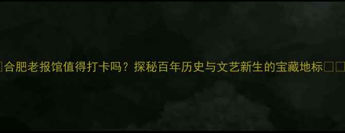 合肥老报馆值得打卡吗探秘百年历史与文艺新生的宝藏地标