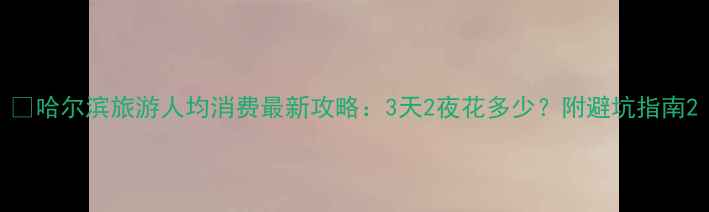 图片 📌哈尔滨旅游人均消费最新攻略：3天2夜花多少？附避坑指南2