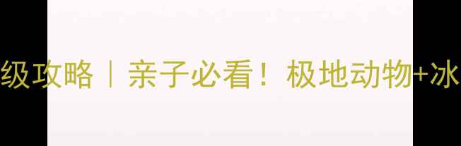 哈尔滨极地馆保姆级攻略亲子必看极地动物冰雪奇缘打卡全攻略
