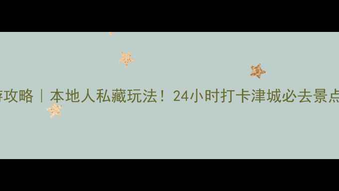 天津旅游攻略本地人私藏玩法24小时打卡津城必去景点美食清单