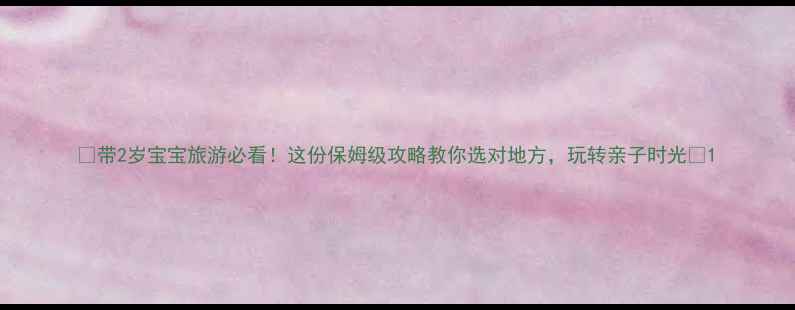 带2岁宝宝旅游必看这份保姆级攻略教你选对地方玩转亲子时光