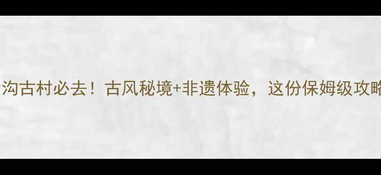 榆次后沟古村必去古风秘境非遗体验这份保姆级攻略收好