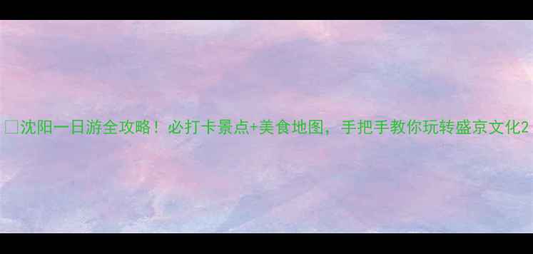 沈阳一日游全攻略必打卡景点美食地图手把手教你玩转盛京文化