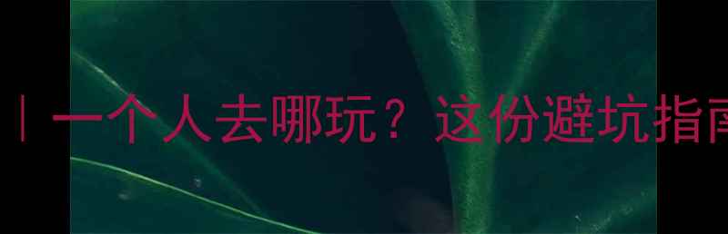 男生独自旅行私藏地一个人去哪玩这份避坑指南高性价比攻略收好