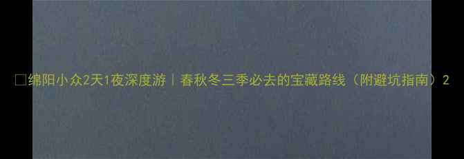 绵阳小众2天1夜深度游春秋冬三季必去的宝藏路线附避坑指南