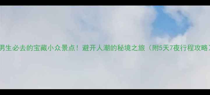 男生必去的宝藏小众景点避开人潮的秘境之旅附5天7夜行程攻略