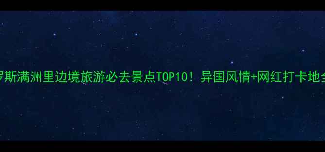 俄罗斯满洲里边境旅游必去景点TOP10异国风情网红打卡地全攻略