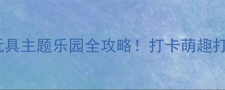 北京亲子必玩玩具主题乐园全攻略打卡萌趣打卡点隐藏玩法