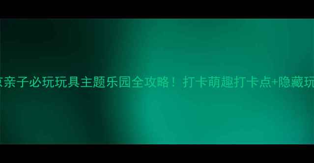 图片 📸北京亲子必玩玩具主题乐园全攻略！打卡萌趣打卡点+隐藏玩法🎪1