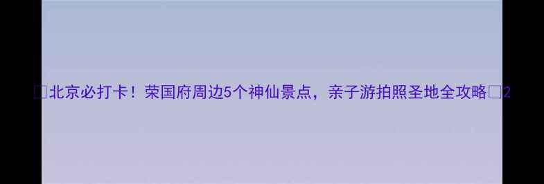 北京必打卡荣国府周边5个神仙景点亲子游拍照圣地全攻略