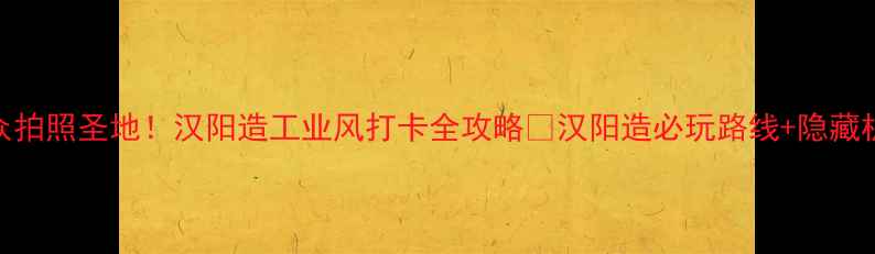 武汉小众拍照圣地汉阳造工业风打卡全攻略汉阳造必玩路线隐藏机位大公开