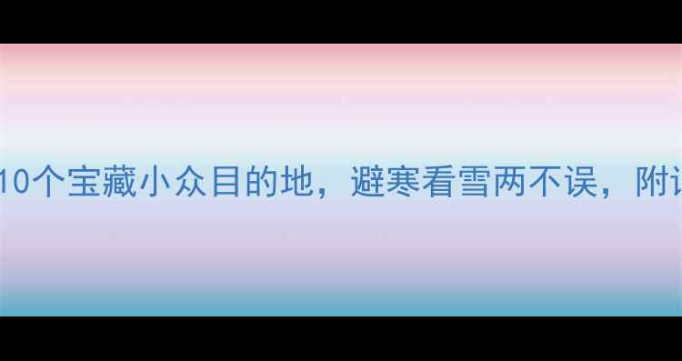 11月国内旅游攻略10个宝藏小众目的地避寒看雪两不误附详细行程和避坑指南