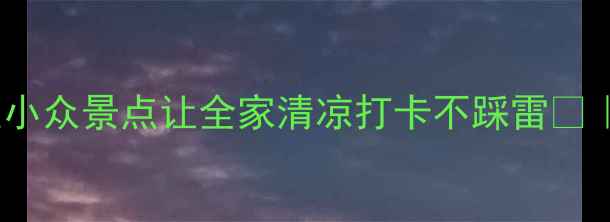 7月避暑天花板这些小众景点让全家清凉打卡不踩雷亲子情侣闺蜜必看攻略