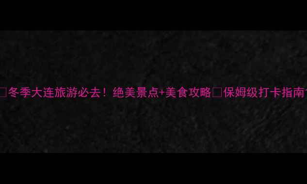 冬季大连旅游必去绝美景点美食攻略保姆级打卡指南