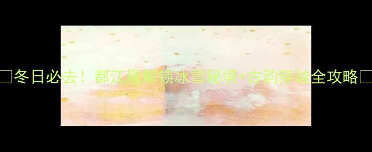 冬日必去都江堰解锁冰雪秘境古韵穿越全攻略