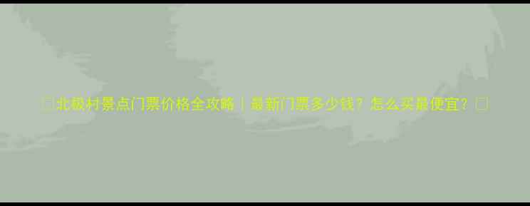 北极村景点门票价格全攻略最新门票多少钱怎么买最便宜