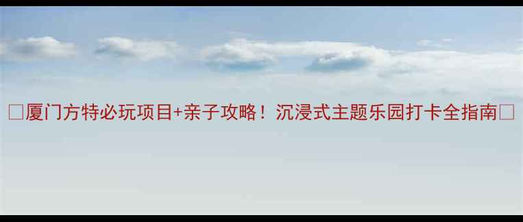 厦门方特必玩项目亲子攻略沉浸式主题乐园打卡全指南