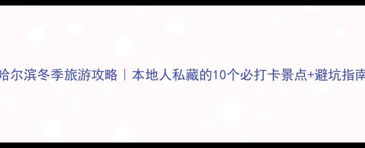 哈尔滨冬季旅游攻略本地人私藏的10个必打卡景点避坑指南