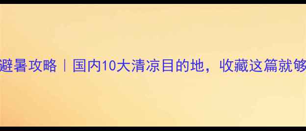 夏季避暑攻略国内10大清凉目的地收藏这篇就够了