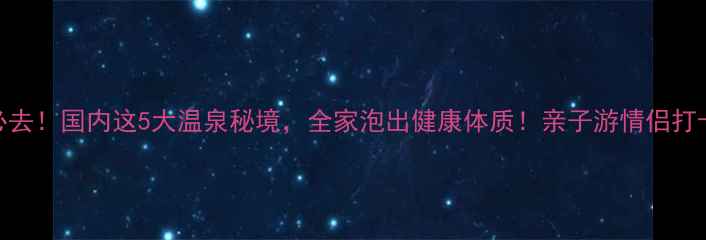 夏日必去国内这5大温泉秘境全家泡出健康体质亲子游情侣打卡全攻略