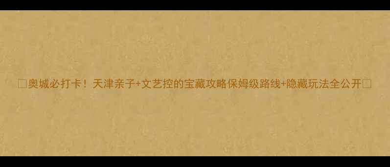 图片 🔥奥城必打卡！天津亲子+文艺控的宝藏攻略保姆级路线+隐藏玩法全公开🔥