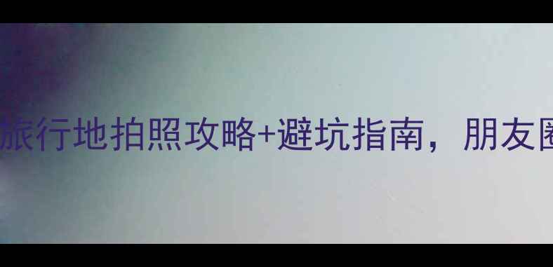 必看小众旅行地拍照攻略避坑指南朋友圈刷屏必备