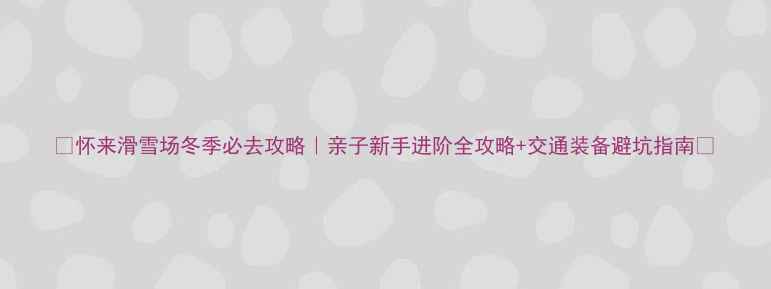 怀来滑雪场冬季必去攻略亲子新手进阶全攻略交通装备避坑指南