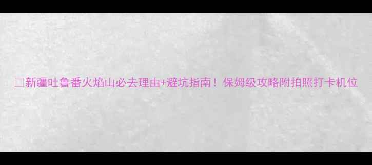 图片 🔥新疆吐鲁番火焰山必去理由+避坑指南！保姆级攻略附拍照打卡机位