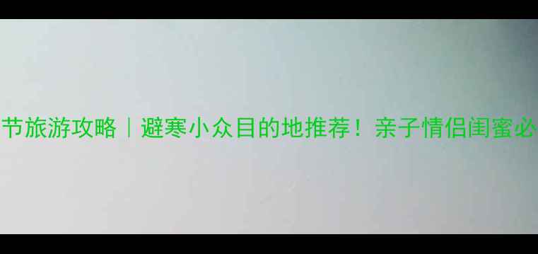 春节旅游攻略避寒小众目的地推荐亲子情侣闺蜜必看