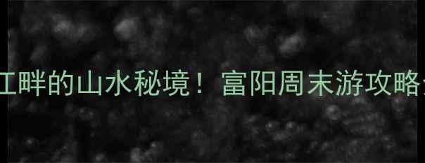 杭州小众旅行地富春江畔的山水秘境富阳周末游攻略全附交通美食拍照点