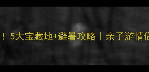 江夏夏天必玩5大宝藏地避暑攻略亲子游情侣打卡全攻略