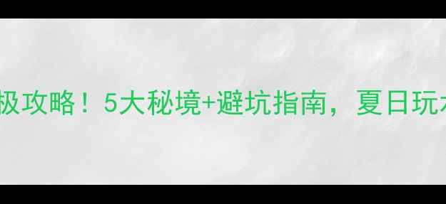 清远漂流终极攻略5大秘境避坑指南夏日玩水爽到飞起
