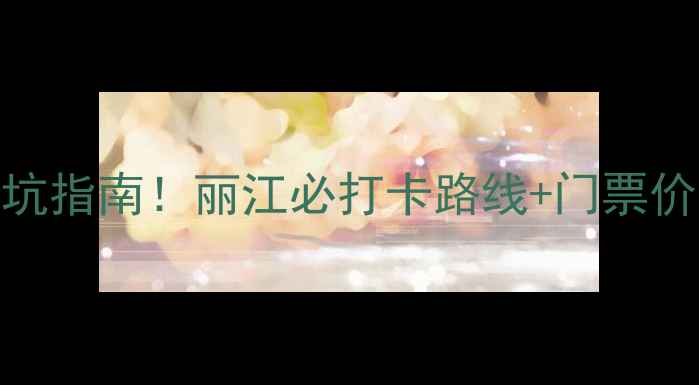 玉龙雪山保姆级攻略最新避坑指南丽江必打卡路线门票价格交通全附防高反秘籍