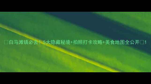 图片 🔥白马滩镇必去！5大隐藏秘境+拍照打卡攻略+美食地图全公开📸1