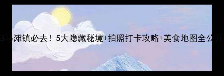 白马滩镇必去5大隐藏秘境拍照打卡攻略美食地图全公开