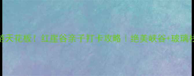 石家庄周边游天花板红崖谷亲子打卡攻略绝美峡谷玻璃栈道星空露营
