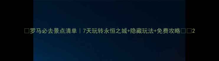 罗马必去景点清单7天玩转永恒之城隐藏玩法免费攻略