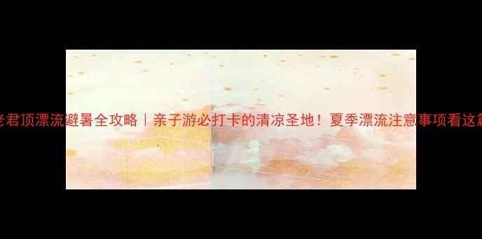图片 🔥老君顶漂流避暑全攻略｜亲子游必打卡的清凉圣地！夏季漂流注意事项看这篇！