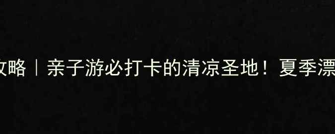 老君顶漂流避暑全攻略亲子游必打卡的清凉圣地夏季漂流注意事项看这篇