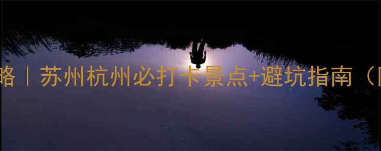 苏杭双城游全攻略苏州杭州必打卡景点避坑指南附详细行程预算