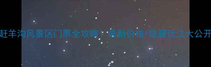 赶羊沟风景区门票全攻略最新价格隐藏玩法大公开