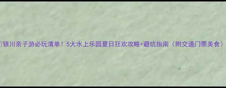 图片 🔥银川亲子游必玩清单！5大水上乐园夏日狂欢攻略+避坑指南（附交通门票美食）2