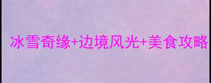 黑河冬季必去冰雪奇缘边境风光美食攻略附避坑指南