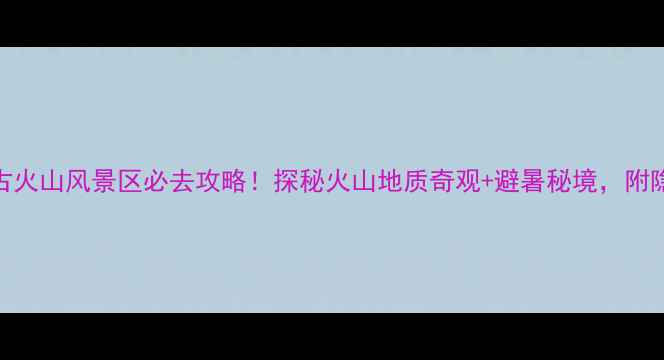 图片 ✨三羊古火山风景区必去攻略！探秘火山地质奇观+避暑秘境，附隐藏机位