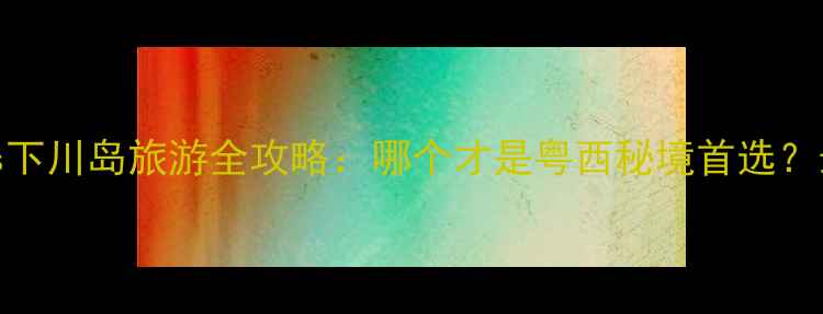 图片 上川岛vs下川岛旅游全攻略：哪个才是粤西秘境首选？最新对比