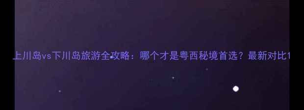 图片 上川岛vs下川岛旅游全攻略：哪个才是粤西秘境首选？最新对比1