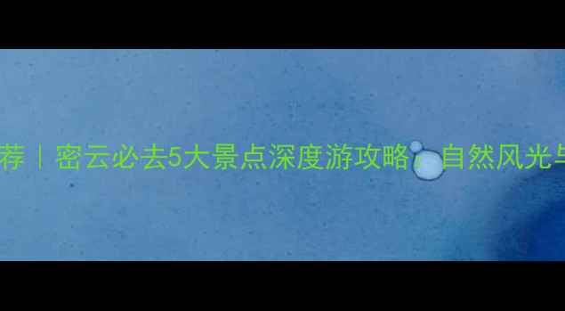 图片 北京周边游推荐｜密云必去5大景点深度游攻略：自然风光与人文体验全1