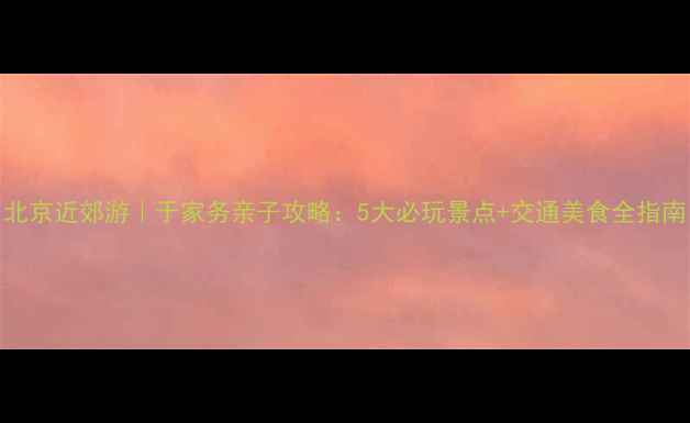图片 北京近郊游｜于家务亲子攻略：5大必玩景点+交通美食全指南