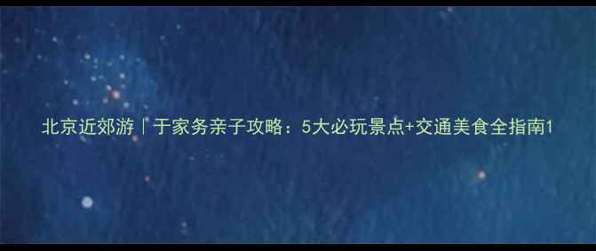 图片 北京近郊游｜于家务亲子攻略：5大必玩景点+交通美食全指南1
