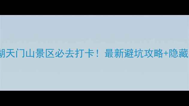 图片 安徽芜湖天门山景区必去打卡！最新避坑攻略+隐藏机位🌄1